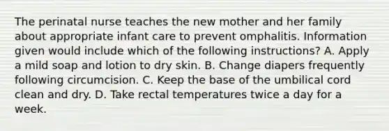 The perinatal nurse teaches the new mother and her family about appropriate infant care to prevent omphalitis. Information given would include which of the following instructions? A. Apply a mild soap and lotion to dry skin. B. Change diapers frequently following circumcision. C. Keep the base of the umbilical cord clean and dry. D. Take rectal temperatures twice a day for a week.