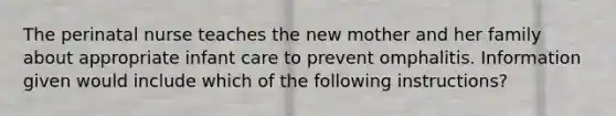 The perinatal nurse teaches the new mother and her family about appropriate infant care to prevent omphalitis. Information given would include which of the following instructions?