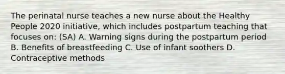 The perinatal nurse teaches a new nurse about the Healthy People 2020 initiative, which includes postpartum teaching that focuses on: (SA) A. Warning signs during the postpartum period B. Benefits of breastfeeding C. Use of infant soothers D. Contraceptive methods