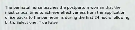 The perinatal nurse teaches the postpartum woman that the most critical time to achieve effectiveness from the application of ice packs to the perineum is during the first 24 hours following birth. Select one: True False