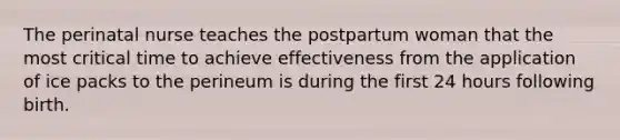 The perinatal nurse teaches the postpartum woman that the most critical time to achieve effectiveness from the application of ice packs to the perineum is during the first 24 hours following birth.