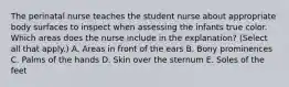 The perinatal nurse teaches the student nurse about appropriate body surfaces to inspect when assessing the infants true color. Which areas does the nurse include in the explanation? (Select all that apply.) A. Areas in front of the ears B. Bony prominences C. Palms of the hands D. Skin over the sternum E. Soles of the feet