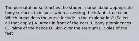 The perinatal nurse teaches the student nurse about appropriate body surfaces to inspect when assessing the infants true color. Which areas does the nurse include in the explanation? (Select all that apply.) A. Areas in front of the ears B. Bony prominences C. Palms of the hands D. Skin over the sternum E. Soles of the feet