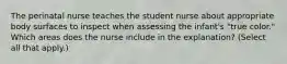The perinatal nurse teaches the student nurse about appropriate body surfaces to inspect when assessing the infant's "true color." Which areas does the nurse include in the explanation? (Select all that apply.)