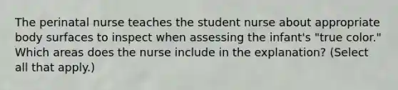 The perinatal nurse teaches the student nurse about appropriate body surfaces to inspect when assessing the infant's "true color." Which areas does the nurse include in the explanation? (Select all that apply.)