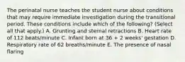 The perinatal nurse teaches the student nurse about conditions that may require immediate investigation during the transitional period. These conditions include which of the following? (Select all that apply.) A. Grunting and sternal retractions B. Heart rate of 112 beats/minute C. Infant born at 36 + 2 weeks' gestation D. Respiratory rate of 62 breaths/minute E. The presence of nasal flaring