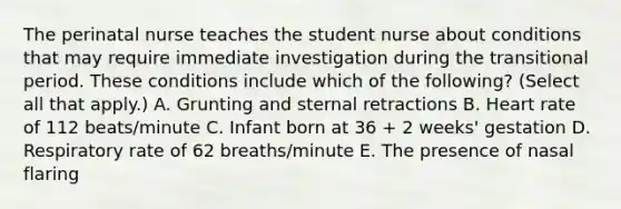 The perinatal nurse teaches the student nurse about conditions that may require immediate investigation during the transitional period. These conditions include which of the following? (Select all that apply.) A. Grunting and sternal retractions B. Heart rate of 112 beats/minute C. Infant born at 36 + 2 weeks' gestation D. Respiratory rate of 62 breaths/minute E. The presence of nasal flaring