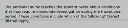 The perinatal nurse teaches the student nurse about conditions that may require immediate investigation during the transitional period. These conditions include which of the following? (Select all that apply.)