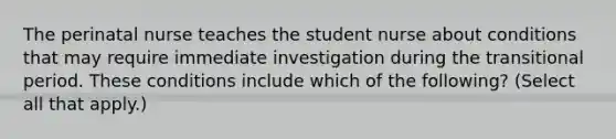 The perinatal nurse teaches the student nurse about conditions that may require immediate investigation during the transitional period. These conditions include which of the following? (Select all that apply.)