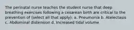 The perinatal nurse teaches the student nurse that deep breathing exercises following a cesarean birth are critical to the prevention of (select all that apply): a. Pneumonia b. Atelectasis c. Abdominal distension d. Increased tidal volume