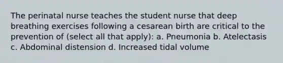 The perinatal nurse teaches the student nurse that deep breathing exercises following a cesarean birth are critical to the prevention of (select all that apply): a. Pneumonia b. Atelectasis c. Abdominal distension d. Increased tidal volume