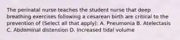 The perinatal nurse teaches the student nurse that deep breathing exercises following a cesarean birth are critical to the prevention of (Select all that apply): A. Pneumonia B. Atelectasis C. Abdominal distension D. Increased tidal volume