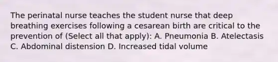 The perinatal nurse teaches the student nurse that deep breathing exercises following a cesarean birth are critical to the prevention of (Select all that apply): A. Pneumonia B. Atelectasis C. Abdominal distension D. Increased tidal volume
