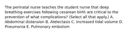 The perinatal nurse teaches the student nurse that deep breathing exercises following cesarean birth are critical to the prevention of what complications? (Select all that apply.) A. Abdominal distension B. Atelectasis C. Increased tidal volume D. Pneumonia E. Pulmonary embolism