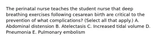 The perinatal nurse teaches the student nurse that deep breathing exercises following cesarean birth are critical to the prevention of what complications? (Select all that apply.) A. Abdominal distension B. Atelectasis C. Increased tidal volume D. Pneumonia E. Pulmonary embolism