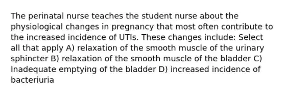 The perinatal nurse teaches the student nurse about the physiological changes in pregnancy that most often contribute to the increased incidence of UTIs. These changes include: Select all that apply A) relaxation of the smooth muscle of the urinary sphincter B) relaxation of the smooth muscle of the bladder C) Inadequate emptying of the bladder D) increased incidence of bacteriuria