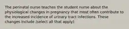 The perinatal nurse teaches the student nurse about the physiological changes in pregnancy that most often contribute to the increased incidence of urinary tract infections. These changes include (select all that apply):