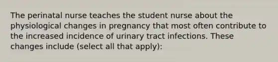 The perinatal nurse teaches the student nurse about the physiological changes in pregnancy that most often contribute to the increased incidence of urinary tract infections. These changes include (select all that apply):