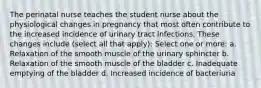 The perinatal nurse teaches the student nurse about the physiological changes in pregnancy that most often contribute to the increased incidence of urinary tract infections. These changes include (select all that apply): Select one or more: a. Relaxation of the smooth muscle of the urinary sphincter b. Relaxation of the smooth muscle of the bladder c. Inadequate emptying of the bladder d. Increased incidence of bacteriuria