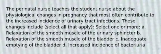 The perinatal nurse teaches the student nurse about the physiological changes in pregnancy that most often contribute to the increased incidence of urinary tract infections. These changes include (select all that apply): Select one or more: a. Relaxation of the smooth muscle of the urinary sphincter b. Relaxation of the smooth muscle of the bladder c. Inadequate emptying of the bladder d. Increased incidence of bacteriuria