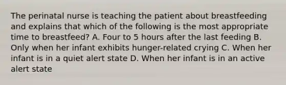 The perinatal nurse is teaching the patient about breastfeeding and explains that which of the following is the most appropriate time to breastfeed? A. Four to 5 hours after the last feeding B. Only when her infant exhibits hunger-related crying C. When her infant is in a quiet alert state D. When her infant is in an active alert state