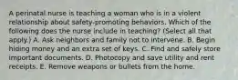 A perinatal nurse is teaching a woman who is in a violent relationship about safety-promoting behaviors. Which of the following does the nurse include in teaching? (Select all that apply.) A. Ask neighbors and family not to intervene. B. Begin hiding money and an extra set of keys. C. Find and safely store important documents. D. Photocopy and save utility and rent receipts. E. Remove weapons or bullets from the home.