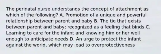 The perinatal nurse understands the concept of attachment as which of the following? A. Promotion of a unique and powerful relationship between parent and baby B. The tie that exists between parent and baby; recognized as a feeling that binds C. Learning to care for the infant and knowing him or her well enough to anticipate needs D. An urge to protect the infant against the world, which may lead to overprotectiveness