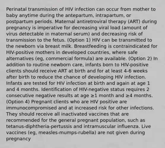 Perinatal transmission of HIV infection can occur from mother to baby anytime during the antepartum, intrapartum, or postpartum periods. Maternal antiretroviral therapy (ART) during pregnancy is imperative for decreasing viral load (amount of virus detectable in maternal serum) and decreasing risk of transmission to the fetus. (Option 1) HIV can be transmitted to the newborn via breast milk. Breastfeeding is contraindicated for HIV-positive mothers in developed countries, where safe alternatives (eg, commercial formula) are available. (Option 2) In addition to routine newborn care, infants born to HIV-positive clients should receive ART at birth and for at least 4-6 weeks after birth to reduce the chance of developing HIV infection. Infants are tested for HIV infection at birth and again at age 1 and 4 months. Identification of HIV-negative status requires 2 consecutive negative results at age ≥1 month and ≥4 months. (Option 4) Pregnant clients who are HIV positive are immunocompromised and at increased risk for other infections. They should receive all inactivated vaccines that are recommended for the general pregnant population, such as tetanus-diphtheria-pertussis and intramuscular influenza. Live vaccines (eg, measles-mumps-rubella) are not given during pregnancy