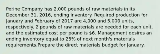 Perine Company has 2,000 pounds of raw materials in its December 31, 2016, ending inventory. Required production for January and February of 2017 are 4,000 and 5,000 units, respectively. 2 pounds of raw materials are needed for each unit, and the estimated cost per pound is 6. Management desires an ending inventory equal to 25% of next month's materials requirements.Prepare the direct materials budget for January.