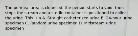 The perineal area is cleansed, the person starts to void, then stops the stream and a sterile container is positioned to collect the urine. This is a A. Straight catheterized urine B. 24-hour urine specimen C. Random urine specimen D. Midstream urine specimen