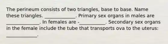 The perineum consists of two triangles, base to base. Name these triangles. _____________. Primary sex organs in males are ______________. In females are -___________. Secondary sex organs in the female include the tube that transports ova to the uterus: _____________.