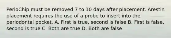 PerioChip must be removed 7 to 10 days after placement. Arestin placement requires the use of a probe to insert into the periodontal pocket. A. First is true, second is false B. First is false, second is true C. Both are true D. Both are false