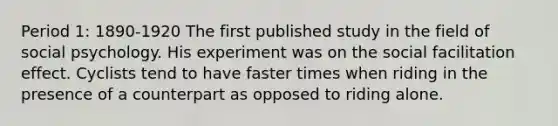 Period 1: 1890-1920 The first published study in the field of social psychology. His experiment was on the social facilitation effect. Cyclists tend to have faster times when riding in the presence of a counterpart as opposed to riding alone.