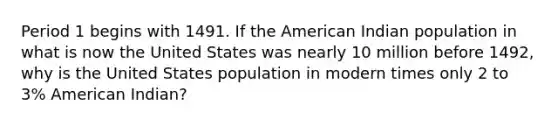 Period 1 begins with 1491. If the American Indian population in what is now the United States was nearly 10 million before 1492, why is the United States population in modern times only 2 to 3% American Indian?