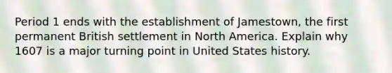 Period 1 ends with the establishment of Jamestown, the first permanent British settlement in North America. Explain why 1607 is a major turning point in United States history.