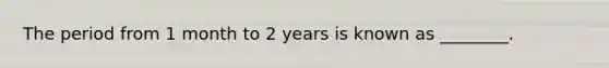 The period from 1 month to 2 years is known as ________.