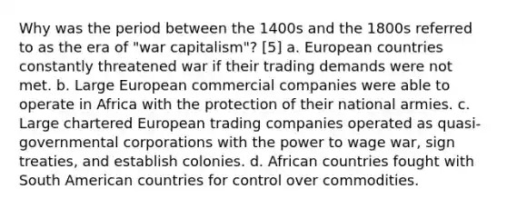 Why was the period between the 1400s and the 1800s referred to as the era of "war capitalism"? [5] a. European countries constantly threatened war if their trading demands were not met. b. Large European commercial companies were able to operate in Africa with the protection of their national armies. c. Large chartered European trading companies operated as quasi-governmental corporations with the power to wage war, sign treaties, and establish colonies. d. African countries fought with South American countries for control over commodities.