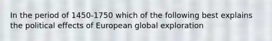 In the period of 1450-1750 which of the following best explains the political effects of European global exploration