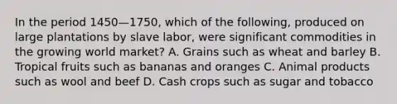 In the period 1450—1750, which of the following, produced on large plantations by slave labor, were significant commodities in the growing world market? A. Grains such as wheat and barley B. Tropical fruits such as bananas and oranges C. Animal products such as wool and beef D. Cash crops such as sugar and tobacco