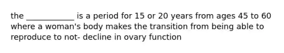 the ____________ is a period for 15 or 20 years from ages 45 to 60 where a woman's body makes the transition from being able to reproduce to not- decline in ovary function