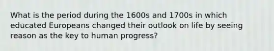 What is the period during the 1600s and 1700s in which educated Europeans changed their outlook on life by seeing reason as the key to human progress?