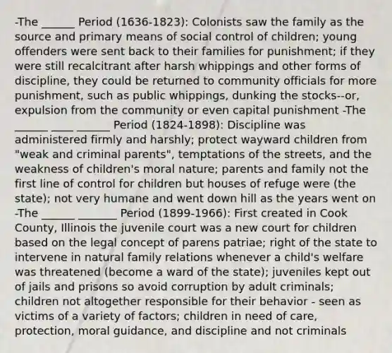 -The ______ Period (1636-1823): Colonists saw the family as the source and primary means of social control of children; young offenders were sent back to their families for punishment; if they were still recalcitrant after harsh whippings and other forms of discipline, they could be returned to community officials for more punishment, such as public whippings, dunking the stocks--or, expulsion from the community or even capital punishment -The ______ ____ ______ Period (1824-1898): Discipline was administered firmly and harshly; protect wayward children from "weak and criminal parents", temptations of the streets, and the weakness of children's moral nature; parents and family not the first line of control for children but houses of refuge were (the state); not very humane and went down hill as the years went on -The ______ _______ Period (1899-1966): First created in Cook County, Illinois the juvenile court was a new court for children based on the legal concept of parens patriae; right of the state to intervene in natural family relations whenever a child's welfare was threatened (become a ward of the state); juveniles kept out of jails and prisons so avoid corruption by adult criminals; children not altogether responsible for their behavior - seen as victims of a variety of factors; children in need of care, protection, moral guidance, and discipline and not criminals