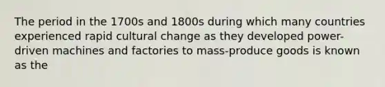 The period in the 1700s and 1800s during which many countries experienced rapid cultural change as they developed power-driven machines and factories to mass-produce goods is known as the