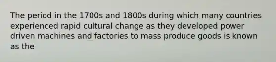 The period in the 1700s and 1800s during which many countries experienced rapid cultural change as they developed power driven machines and factories to mass produce goods is known as the