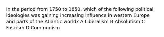 In the period from 1750 to 1850, which of the following political ideologies was gaining increasing influence in western Europe and parts of the Atlantic world? A Liberalism B Absolutism C Fascism D Communism