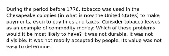 During the period before 1776, tobacco was used in the Chesapeake colonies (in what is now the United States) to make payments, even to pay fines and taxes. Consider tobacco leaves as an example of commodity money: Which of these problems would it be most likely to have? It was not durable. It was not divisible. It was not readily accepted by people. Its value was not easy to determine.