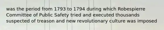 was the period from 1793 to 1794 during which Robespierre Committee of Public Safety tried and executed thousands suspected of treason and new revolutionary culture was imposed