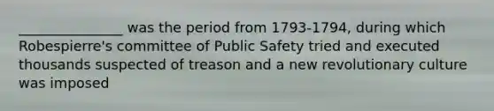 _______________ was the period from 1793-1794, during which Robespierre's committee of Public Safety tried and executed thousands suspected of treason and a new revolutionary culture was imposed