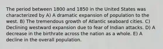 The period between 1800 and 1850 in the United States was characterized by A) A dramatic expansion of population to the west. B) The tremendous growth of Atlantic seaboard cities. C) Declining westward expansion due to fear of Indian attacks. D) A decrease in the birthrate across the nation as a whole. E) A decline in the overall population.