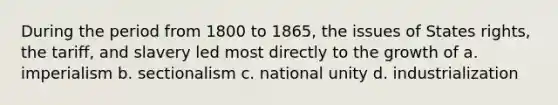 During the period from 1800 to 1865, the issues of States rights, the tariff, and slavery led most directly to the growth of a. imperialism b. sectionalism c. national unity d. industrialization